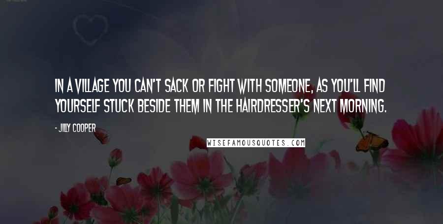 Jilly Cooper Quotes: In a village you can't sack or fight with someone, as you'll find yourself stuck beside them in the hairdresser's next morning.