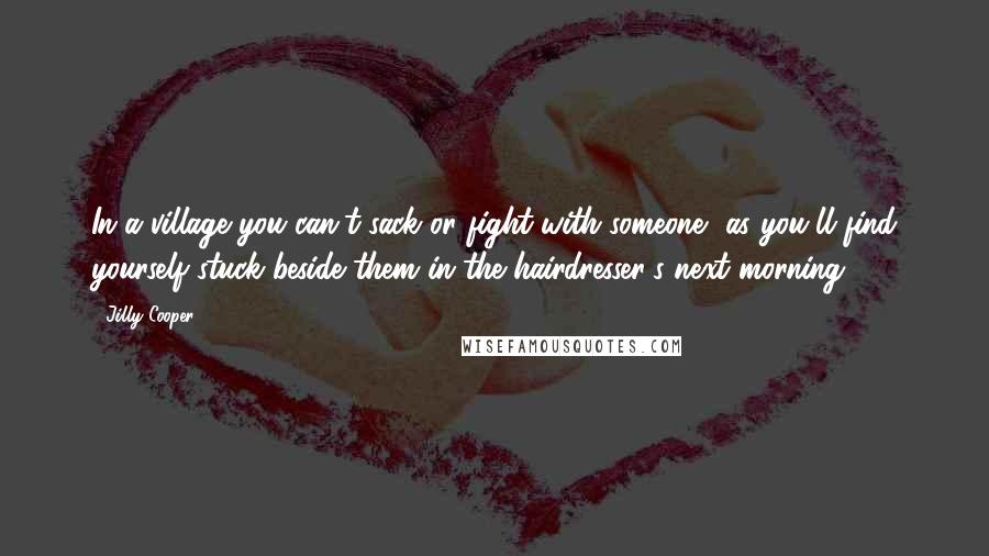 Jilly Cooper Quotes: In a village you can't sack or fight with someone, as you'll find yourself stuck beside them in the hairdresser's next morning.