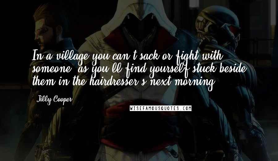 Jilly Cooper Quotes: In a village you can't sack or fight with someone, as you'll find yourself stuck beside them in the hairdresser's next morning.