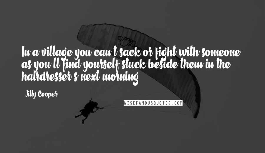 Jilly Cooper Quotes: In a village you can't sack or fight with someone, as you'll find yourself stuck beside them in the hairdresser's next morning.