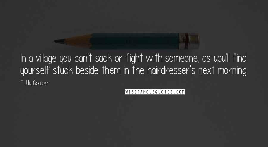 Jilly Cooper Quotes: In a village you can't sack or fight with someone, as you'll find yourself stuck beside them in the hairdresser's next morning.