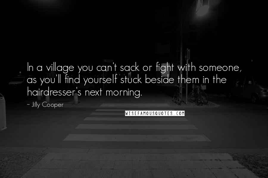 Jilly Cooper Quotes: In a village you can't sack or fight with someone, as you'll find yourself stuck beside them in the hairdresser's next morning.