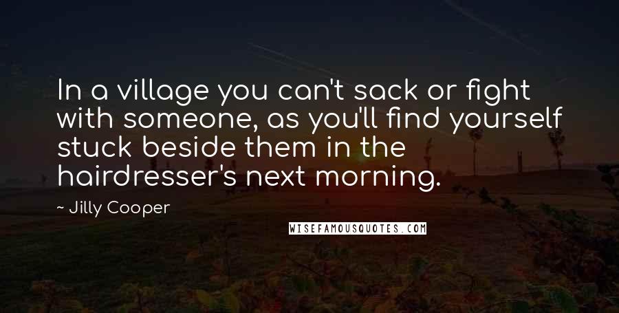 Jilly Cooper Quotes: In a village you can't sack or fight with someone, as you'll find yourself stuck beside them in the hairdresser's next morning.