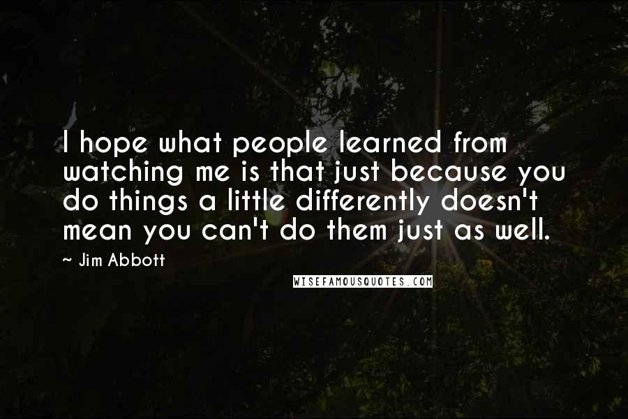 Jim Abbott Quotes: I hope what people learned from watching me is that just because you do things a little differently doesn't mean you can't do them just as well.