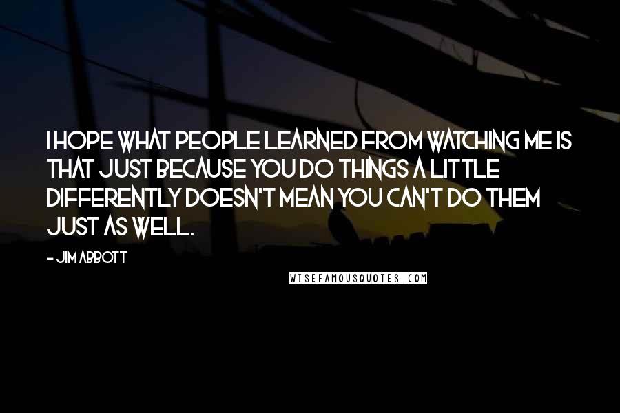 Jim Abbott Quotes: I hope what people learned from watching me is that just because you do things a little differently doesn't mean you can't do them just as well.