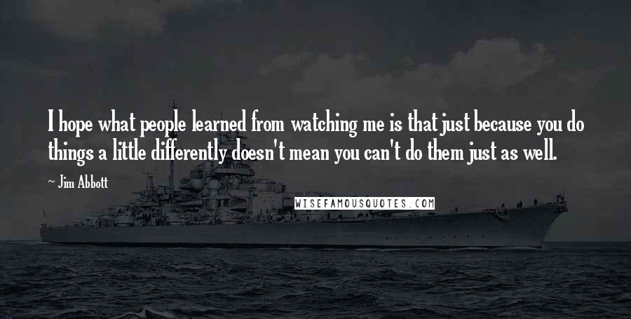 Jim Abbott Quotes: I hope what people learned from watching me is that just because you do things a little differently doesn't mean you can't do them just as well.
