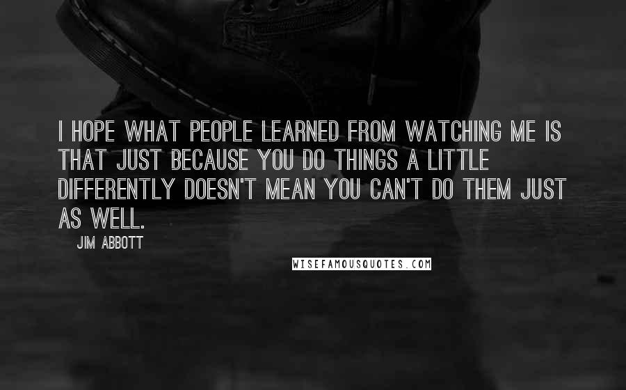 Jim Abbott Quotes: I hope what people learned from watching me is that just because you do things a little differently doesn't mean you can't do them just as well.