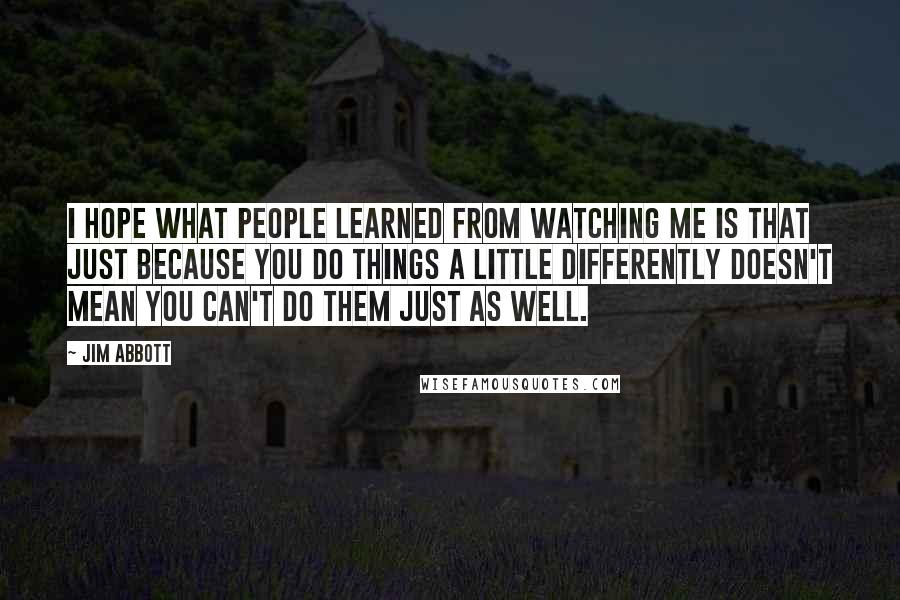 Jim Abbott Quotes: I hope what people learned from watching me is that just because you do things a little differently doesn't mean you can't do them just as well.
