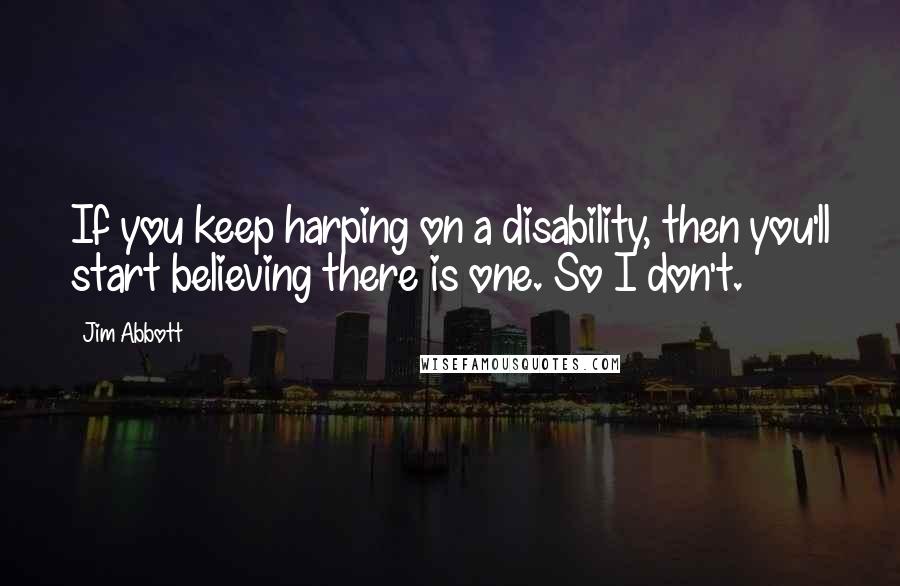 Jim Abbott Quotes: If you keep harping on a disability, then you'll start believing there is one. So I don't.