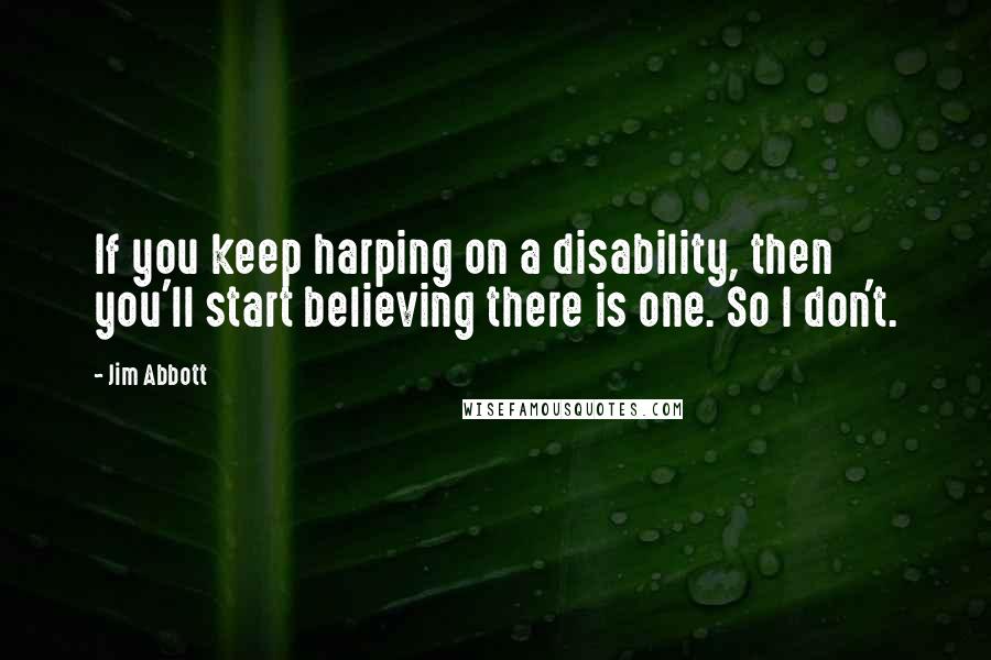 Jim Abbott Quotes: If you keep harping on a disability, then you'll start believing there is one. So I don't.