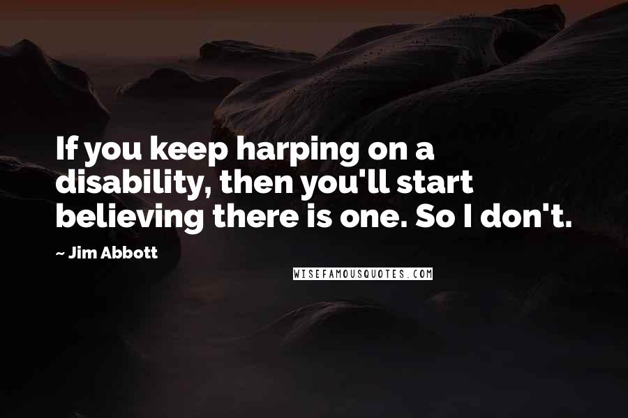 Jim Abbott Quotes: If you keep harping on a disability, then you'll start believing there is one. So I don't.