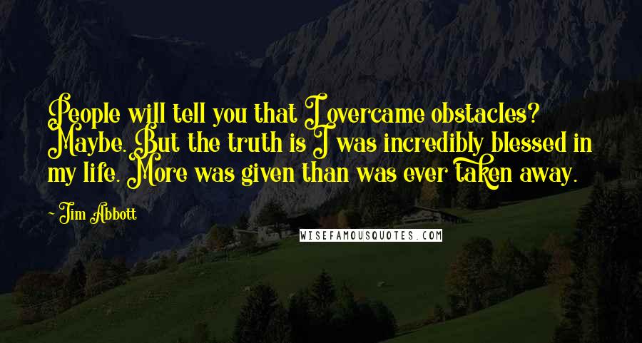 Jim Abbott Quotes: People will tell you that I overcame obstacles? Maybe. But the truth is I was incredibly blessed in my life. More was given than was ever taken away.