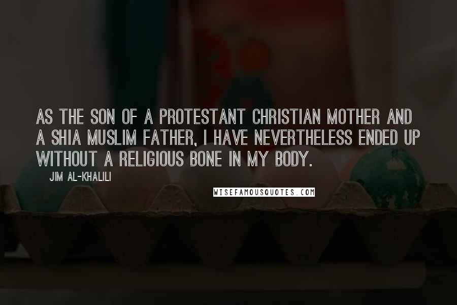 Jim Al-Khalili Quotes: As the son of a Protestant Christian mother and a Shia Muslim father, I have nevertheless ended up without a religious bone in my body.