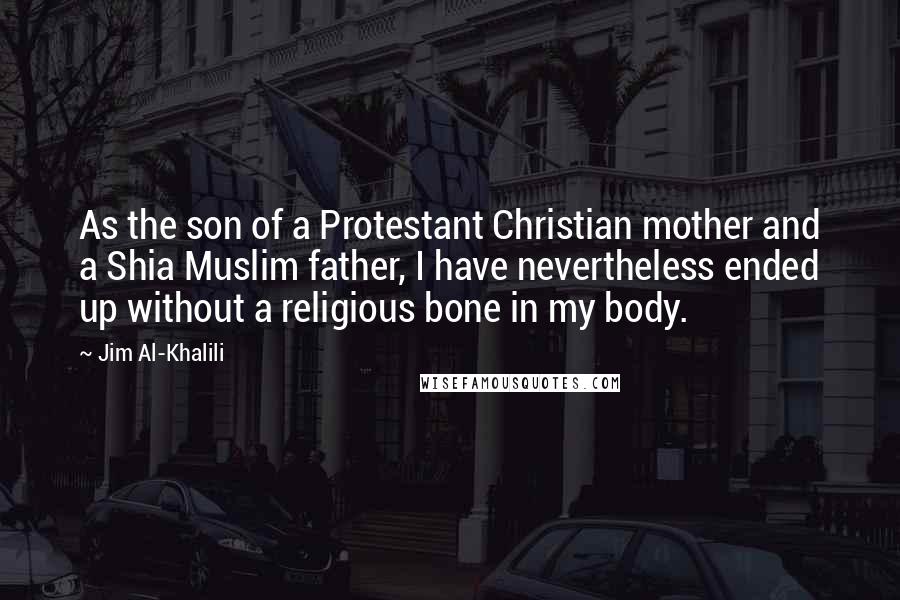 Jim Al-Khalili Quotes: As the son of a Protestant Christian mother and a Shia Muslim father, I have nevertheless ended up without a religious bone in my body.