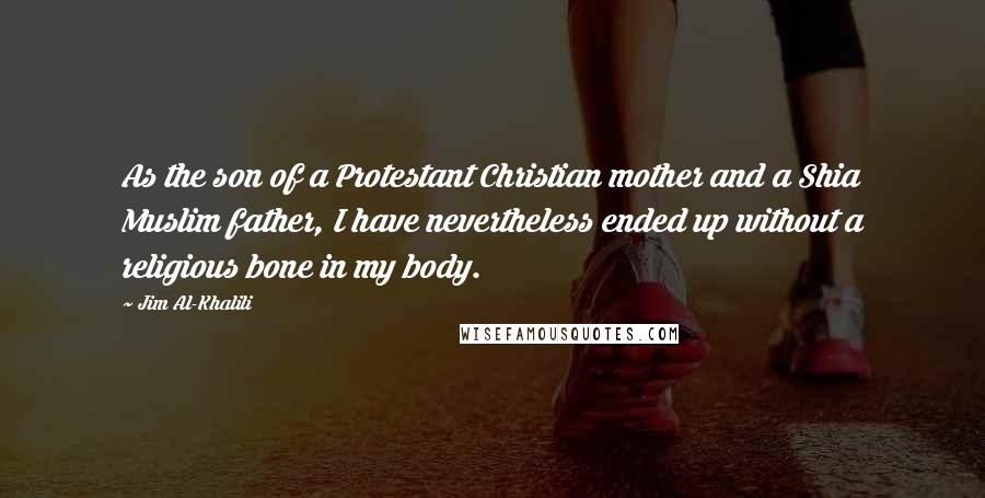 Jim Al-Khalili Quotes: As the son of a Protestant Christian mother and a Shia Muslim father, I have nevertheless ended up without a religious bone in my body.