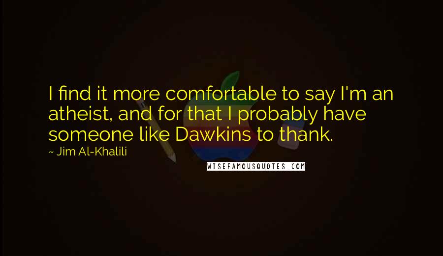 Jim Al-Khalili Quotes: I find it more comfortable to say I'm an atheist, and for that I probably have someone like Dawkins to thank.