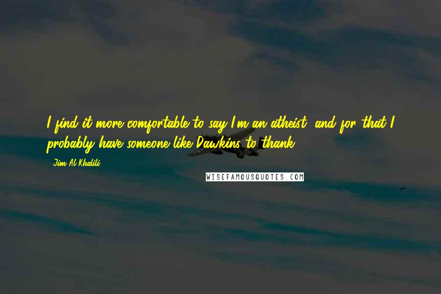 Jim Al-Khalili Quotes: I find it more comfortable to say I'm an atheist, and for that I probably have someone like Dawkins to thank.