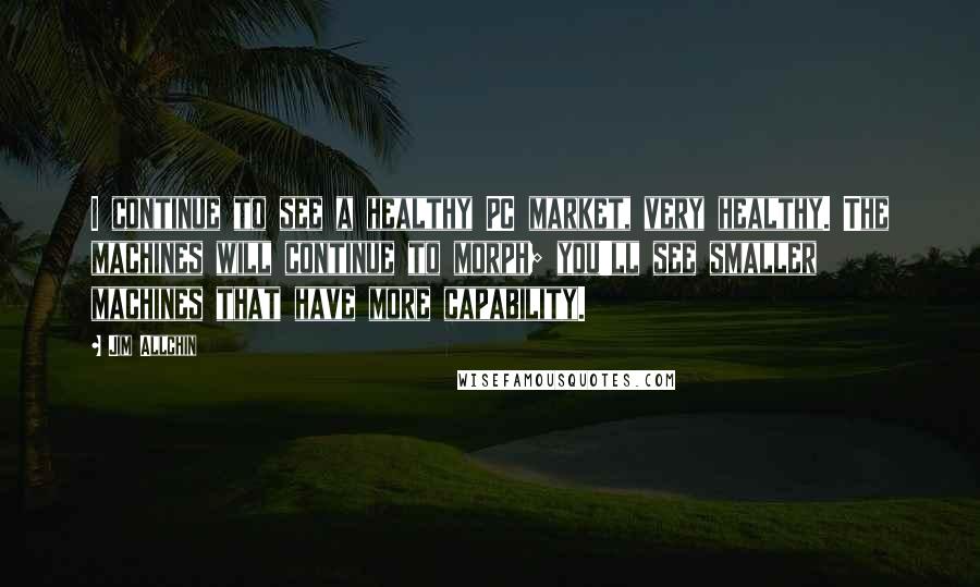 Jim Allchin Quotes: I continue to see a healthy PC market, very healthy. The machines will continue to morph; you'll see smaller machines that have more capability.