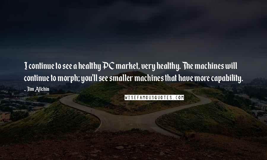 Jim Allchin Quotes: I continue to see a healthy PC market, very healthy. The machines will continue to morph; you'll see smaller machines that have more capability.