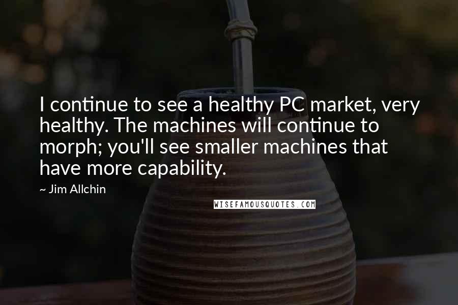 Jim Allchin Quotes: I continue to see a healthy PC market, very healthy. The machines will continue to morph; you'll see smaller machines that have more capability.