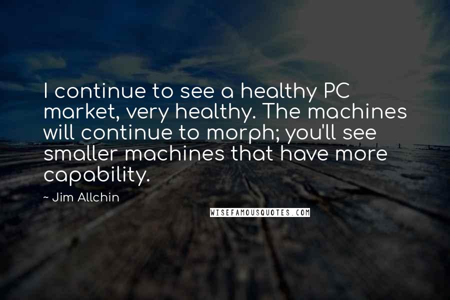 Jim Allchin Quotes: I continue to see a healthy PC market, very healthy. The machines will continue to morph; you'll see smaller machines that have more capability.