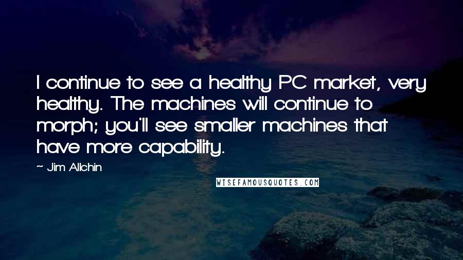 Jim Allchin Quotes: I continue to see a healthy PC market, very healthy. The machines will continue to morph; you'll see smaller machines that have more capability.