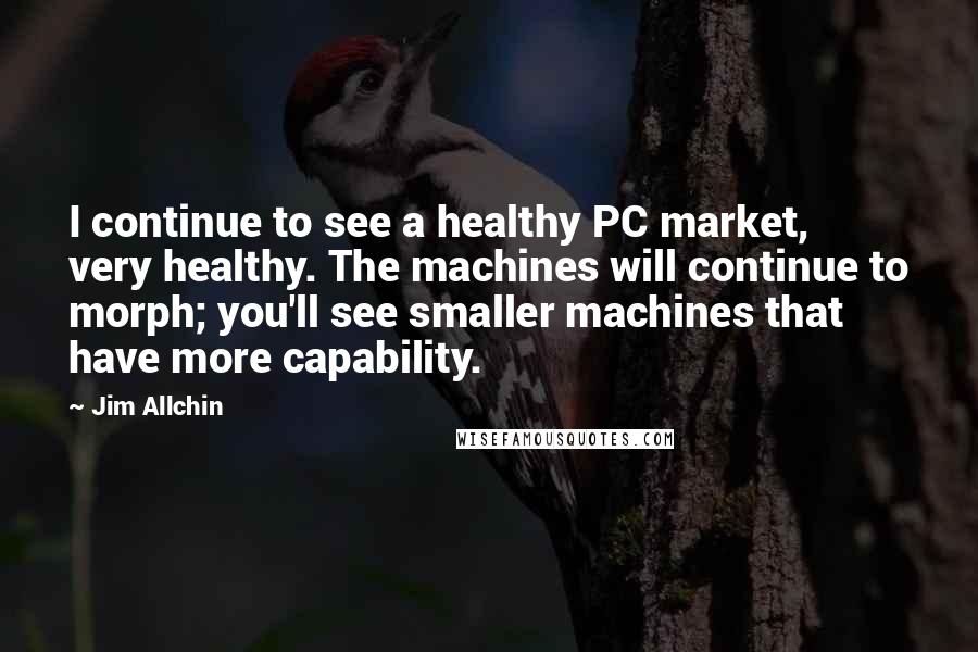 Jim Allchin Quotes: I continue to see a healthy PC market, very healthy. The machines will continue to morph; you'll see smaller machines that have more capability.