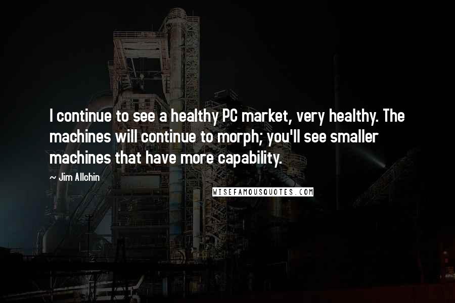 Jim Allchin Quotes: I continue to see a healthy PC market, very healthy. The machines will continue to morph; you'll see smaller machines that have more capability.