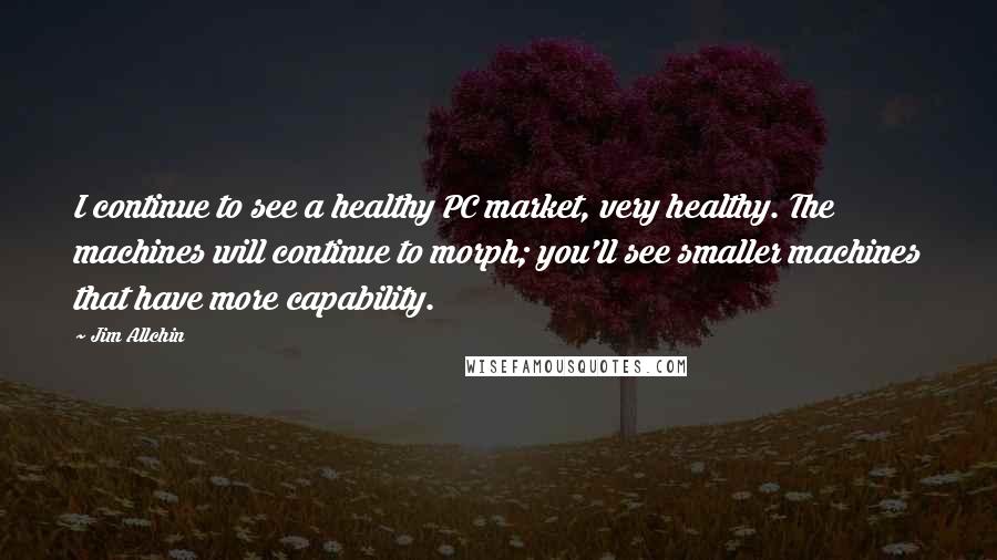Jim Allchin Quotes: I continue to see a healthy PC market, very healthy. The machines will continue to morph; you'll see smaller machines that have more capability.