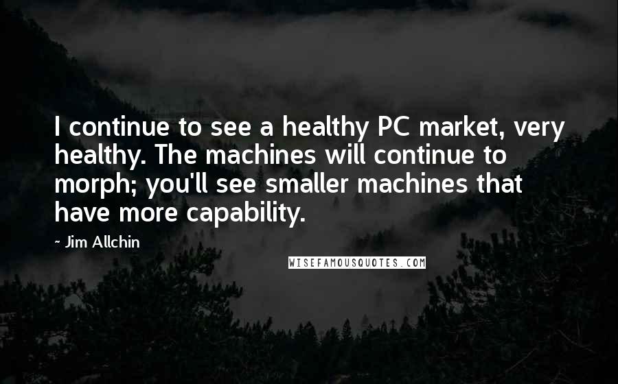 Jim Allchin Quotes: I continue to see a healthy PC market, very healthy. The machines will continue to morph; you'll see smaller machines that have more capability.