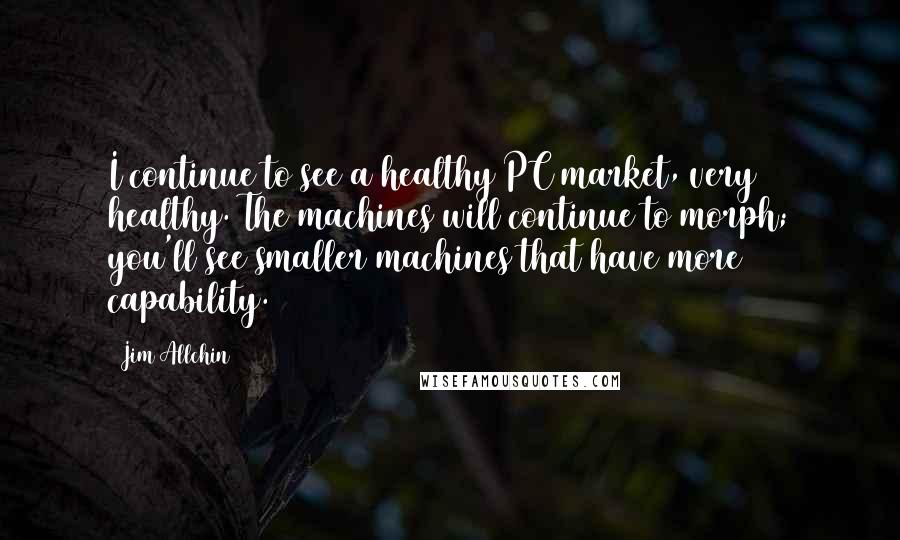 Jim Allchin Quotes: I continue to see a healthy PC market, very healthy. The machines will continue to morph; you'll see smaller machines that have more capability.