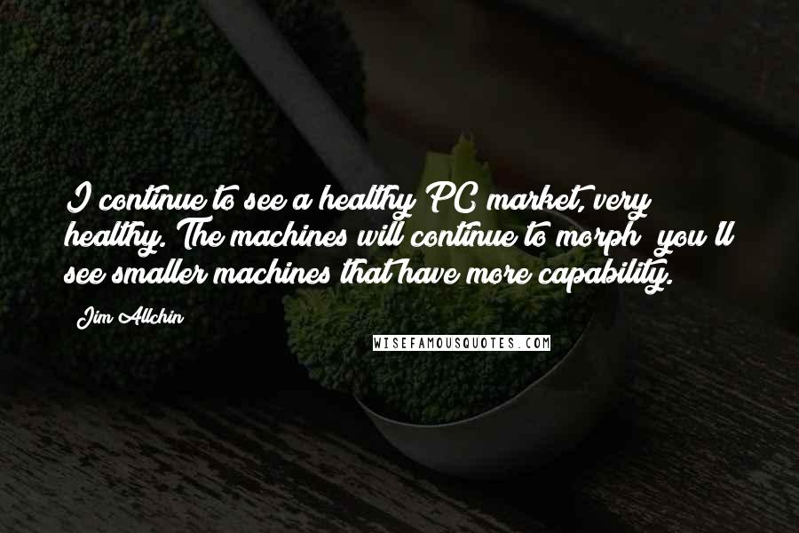 Jim Allchin Quotes: I continue to see a healthy PC market, very healthy. The machines will continue to morph; you'll see smaller machines that have more capability.