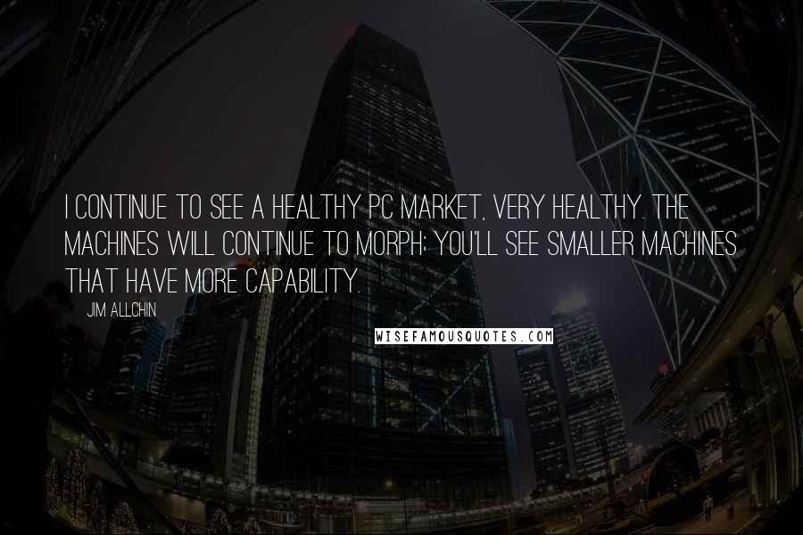 Jim Allchin Quotes: I continue to see a healthy PC market, very healthy. The machines will continue to morph; you'll see smaller machines that have more capability.