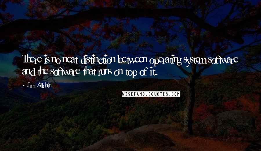 Jim Allchin Quotes: There is no neat distinction between operating system software and the software that runs on top of it.
