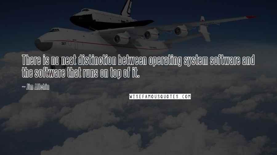 Jim Allchin Quotes: There is no neat distinction between operating system software and the software that runs on top of it.