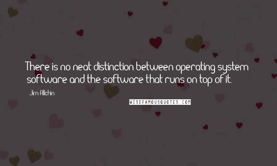 Jim Allchin Quotes: There is no neat distinction between operating system software and the software that runs on top of it.