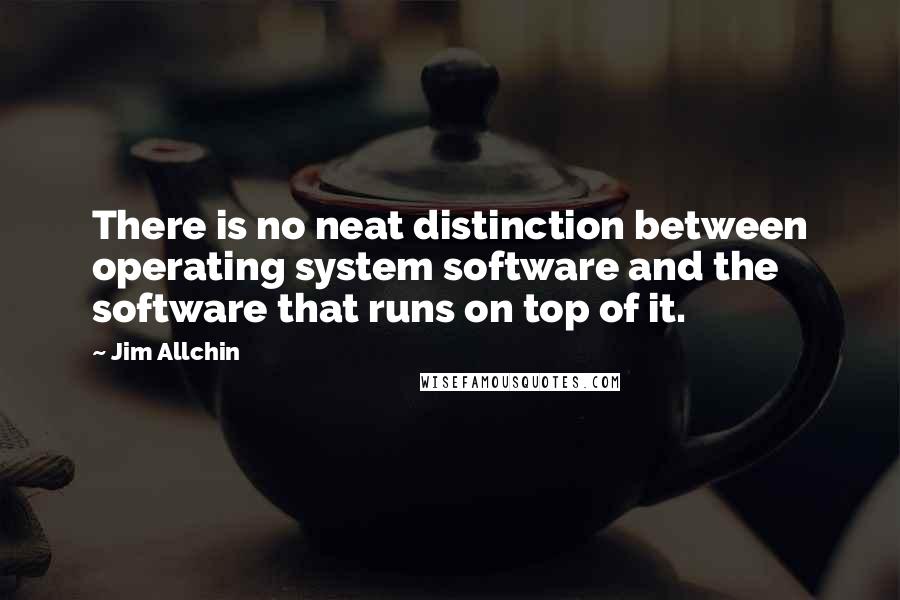 Jim Allchin Quotes: There is no neat distinction between operating system software and the software that runs on top of it.