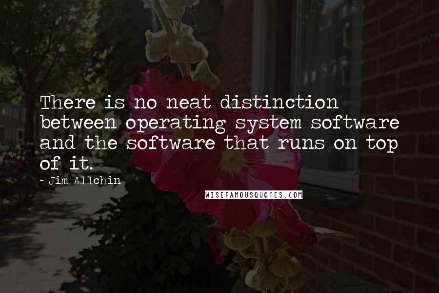 Jim Allchin Quotes: There is no neat distinction between operating system software and the software that runs on top of it.
