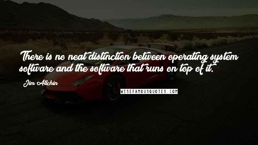 Jim Allchin Quotes: There is no neat distinction between operating system software and the software that runs on top of it.