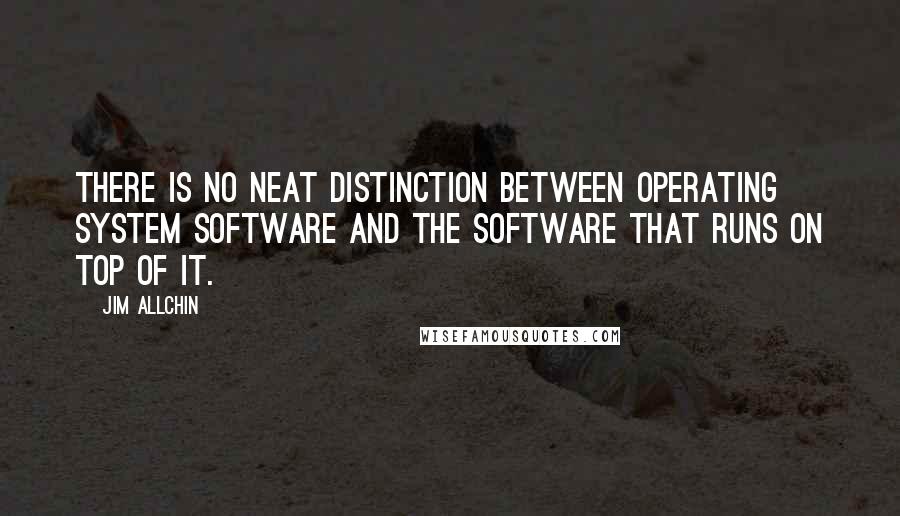 Jim Allchin Quotes: There is no neat distinction between operating system software and the software that runs on top of it.