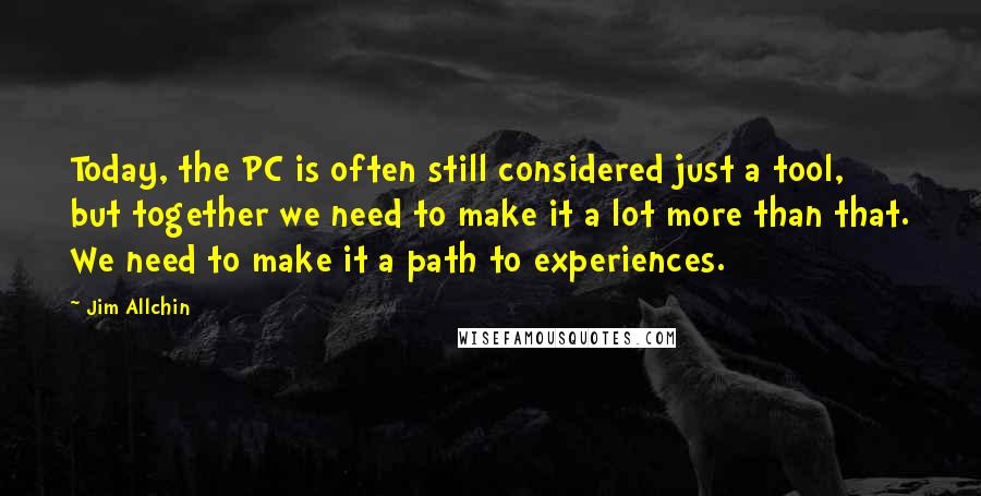 Jim Allchin Quotes: Today, the PC is often still considered just a tool, but together we need to make it a lot more than that. We need to make it a path to experiences.