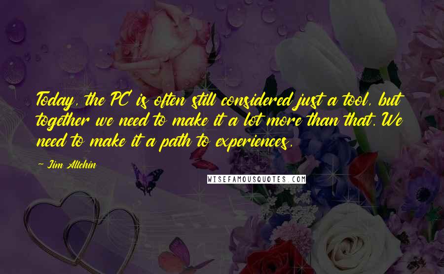 Jim Allchin Quotes: Today, the PC is often still considered just a tool, but together we need to make it a lot more than that. We need to make it a path to experiences.