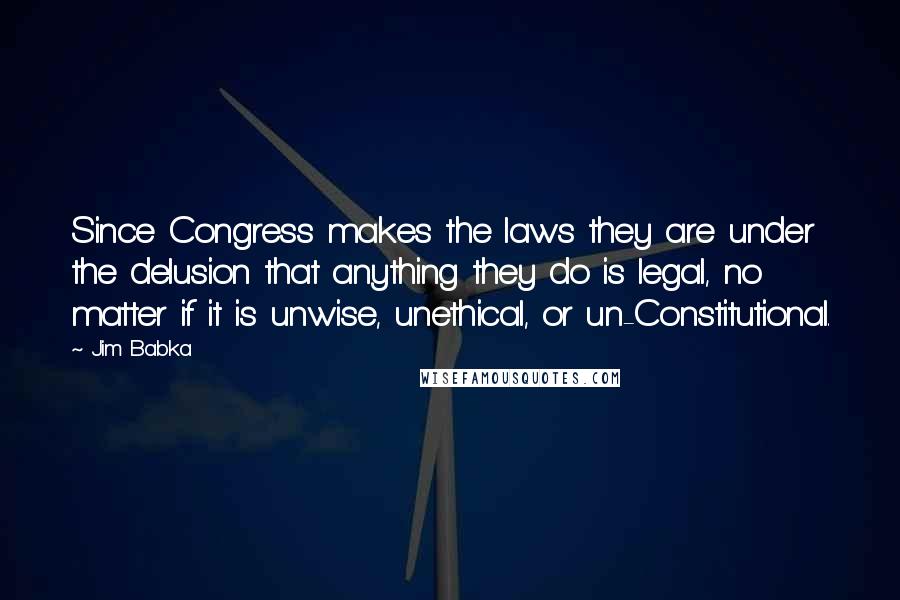 Jim Babka Quotes: Since Congress makes the laws they are under the delusion that anything they do is legal, no matter if it is unwise, unethical, or un-Constitutional.