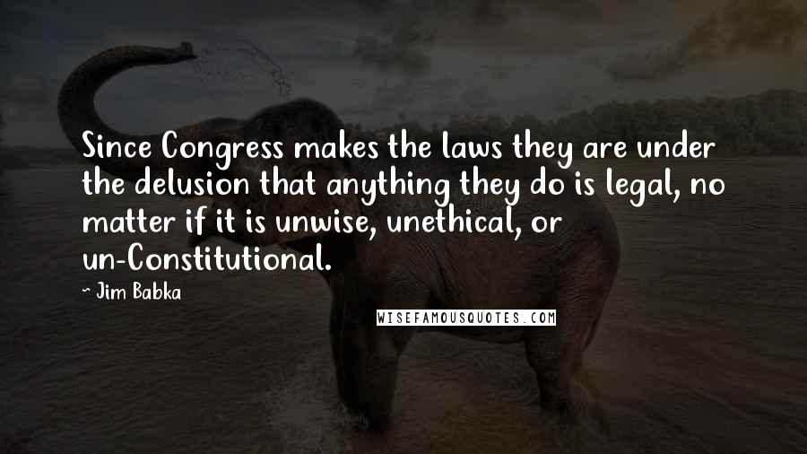 Jim Babka Quotes: Since Congress makes the laws they are under the delusion that anything they do is legal, no matter if it is unwise, unethical, or un-Constitutional.