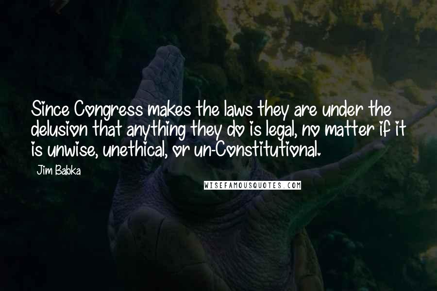 Jim Babka Quotes: Since Congress makes the laws they are under the delusion that anything they do is legal, no matter if it is unwise, unethical, or un-Constitutional.