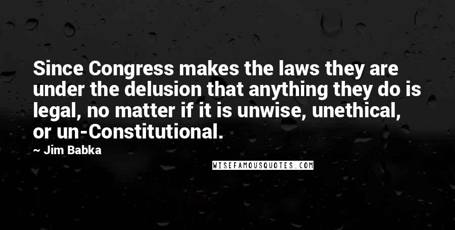 Jim Babka Quotes: Since Congress makes the laws they are under the delusion that anything they do is legal, no matter if it is unwise, unethical, or un-Constitutional.