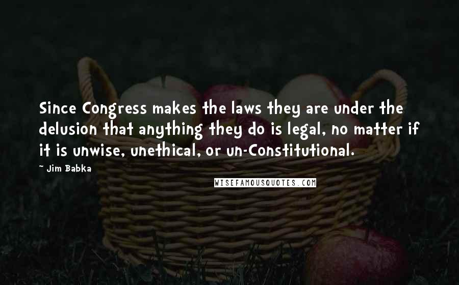 Jim Babka Quotes: Since Congress makes the laws they are under the delusion that anything they do is legal, no matter if it is unwise, unethical, or un-Constitutional.