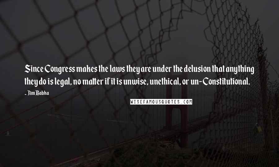 Jim Babka Quotes: Since Congress makes the laws they are under the delusion that anything they do is legal, no matter if it is unwise, unethical, or un-Constitutional.