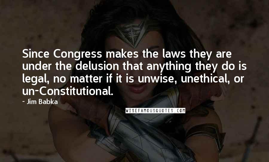 Jim Babka Quotes: Since Congress makes the laws they are under the delusion that anything they do is legal, no matter if it is unwise, unethical, or un-Constitutional.