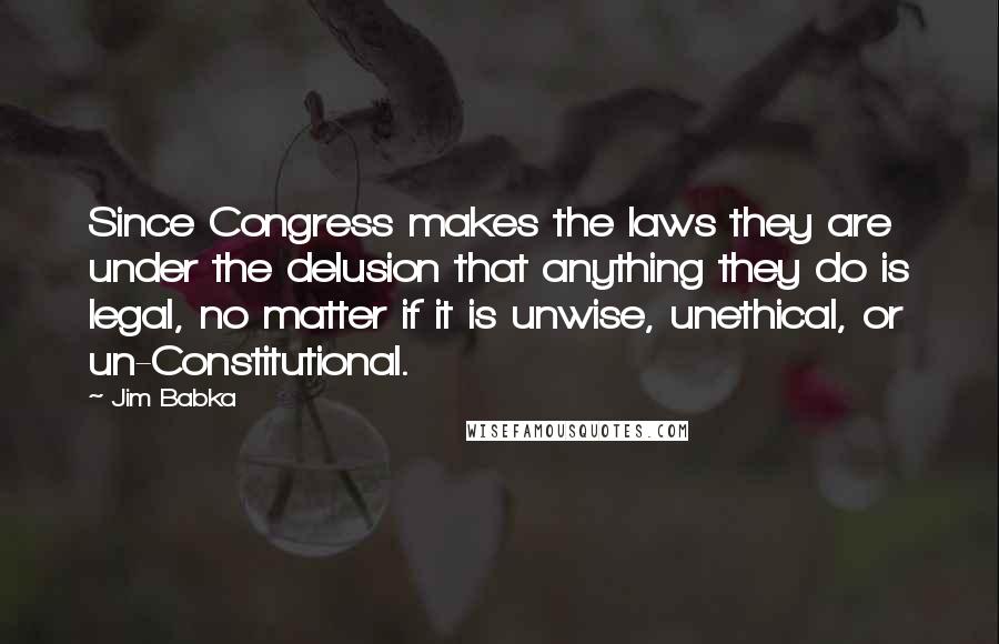 Jim Babka Quotes: Since Congress makes the laws they are under the delusion that anything they do is legal, no matter if it is unwise, unethical, or un-Constitutional.